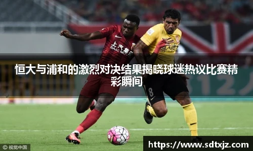 恒大与浦和的激烈对决结果揭晓球迷热议比赛精彩瞬间